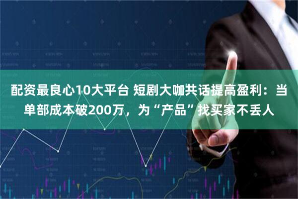 配资最良心10大平台 短剧大咖共话提高盈利：当单部成本破200万，为“产品”找买家不丢人