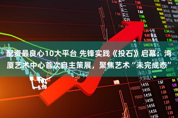 配资最良心10大平台 先锋实践《投石》启幕：湾厦艺术中心首次自主策展，聚焦艺术“未完成态”