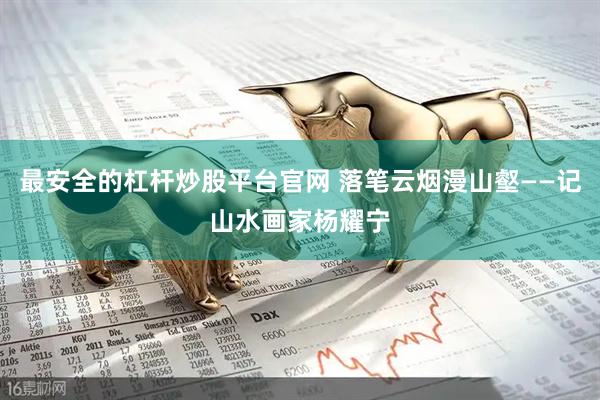 最安全的杠杆炒股平台官网 落笔云烟漫山壑——记山水画家杨耀宁