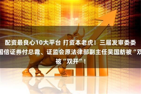 配资最良心10大平台 打资本老虎！三届发审委委员原国信证券付总裁、证监会原法律部副主任吴国舫被“双开”!