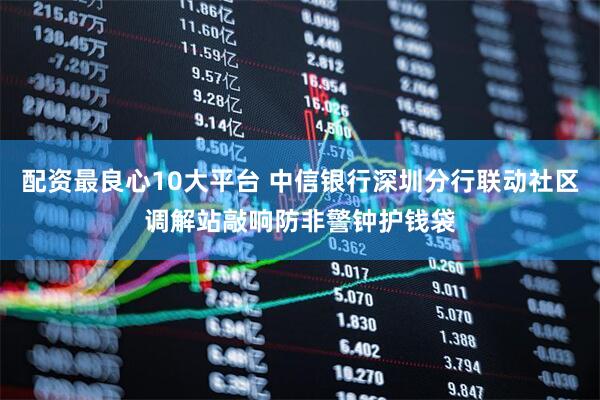 配资最良心10大平台 中信银行深圳分行联动社区调解站敲响防非警钟护钱袋