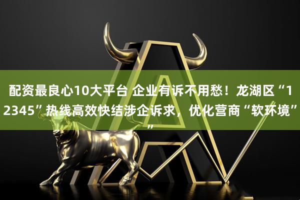 配资最良心10大平台 企业有诉不用愁！龙湖区“12345”热线高效快结涉企诉求，优化营商“软环境”