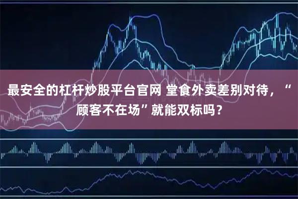 最安全的杠杆炒股平台官网 堂食外卖差别对待，“顾客不在场”就能双标吗？