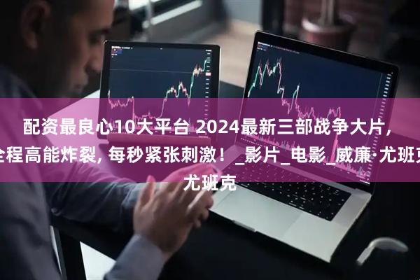 配资最良心10大平台 2024最新三部战争大片, 全程高能炸裂, 每秒紧张刺激！_影片_电影_威廉·尤班克