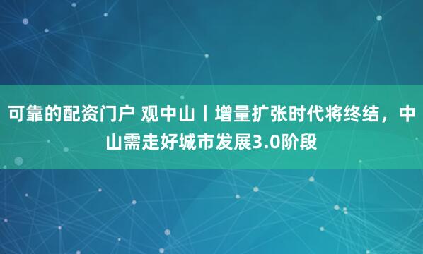 可靠的配资门户 观中山丨增量扩张时代将终结，中山需走好城市发展3.0阶段