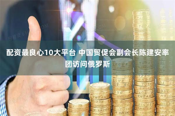 配资最良心10大平台 中国贸促会副会长陈建安率团访问俄罗斯