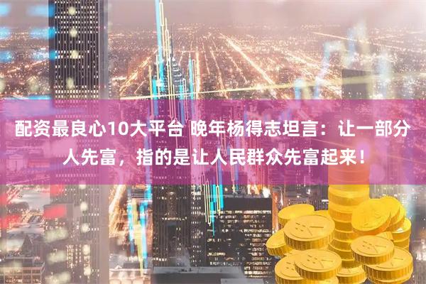 配资最良心10大平台 晚年杨得志坦言：让一部分人先富，指的是让人民群众先富起来！