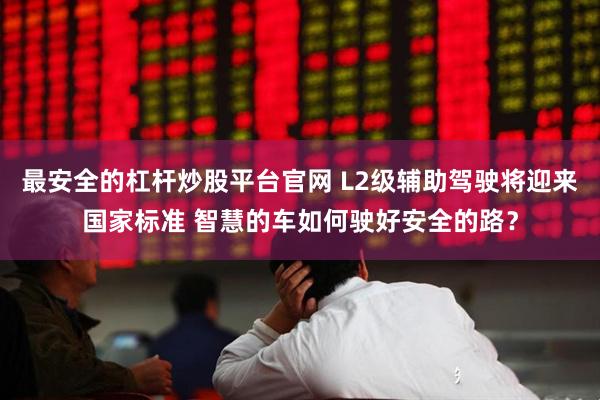最安全的杠杆炒股平台官网 L2级辅助驾驶将迎来国家标准 智慧的车如何驶好安全的路？