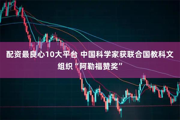 配资最良心10大平台 中国科学家获联合国教科文组织“阿勒福赞奖”